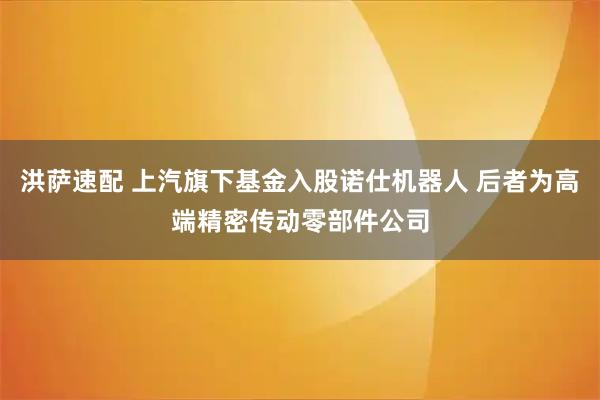 洪萨速配 上汽旗下基金入股诺仕机器人 后者为高端精密传动零部件公司