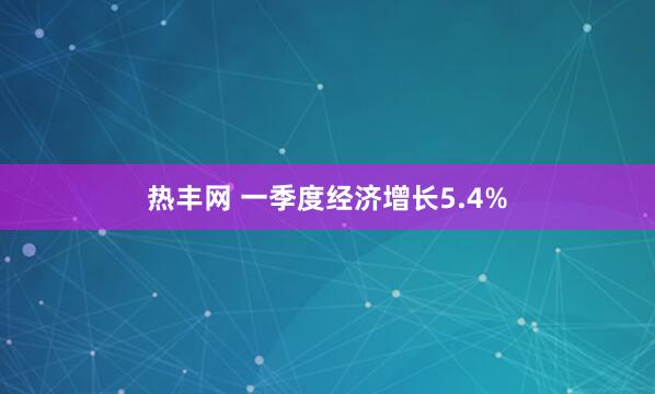 热丰网 一季度经济增长5.4%