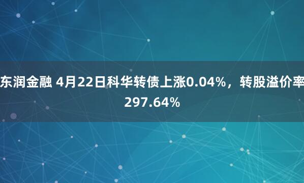 东润金融 4月22日科华转债上涨0.04%，转股溢价率297.64%