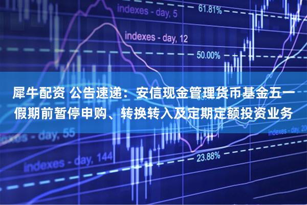 犀牛配资 公告速递：安信现金管理货币基金五一假期前暂停申购、转换转入及定期定额投资业务