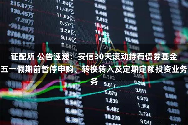 证配所 公告速递：安信30天滚动持有债券基金五一假期前暂停申购、转换转入及定期定额投资业务