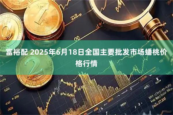 富裕配 2025年6月18日全国主要批发市场蟠桃价格行情