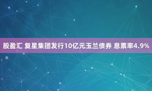 股盈汇 复星集团发行10亿元玉兰债券 息票率4.9%