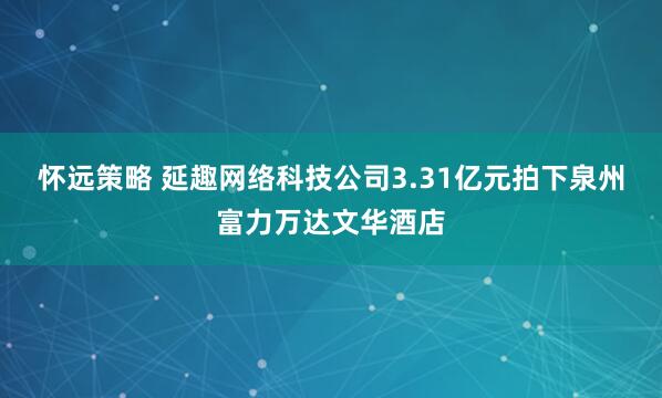 怀远策略 延趣网络科技公司3.31亿元拍下泉州富力万达文华酒店
