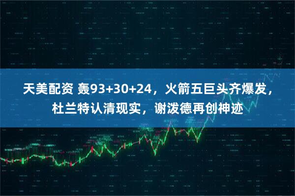 天美配资 轰93+30+24，火箭五巨头齐爆发，杜兰特认清现实，谢泼德再创神迹