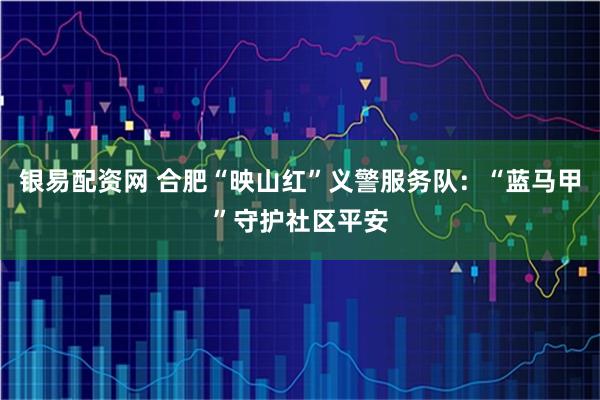 银易配资网 合肥“映山红”义警服务队：“蓝马甲”守护社区平安