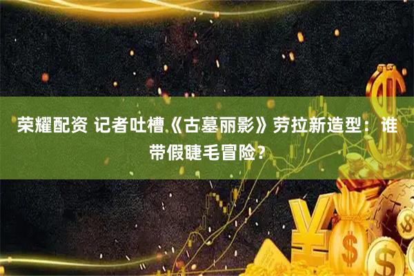 荣耀配资 记者吐槽《古墓丽影》劳拉新造型：谁带假睫毛冒险？