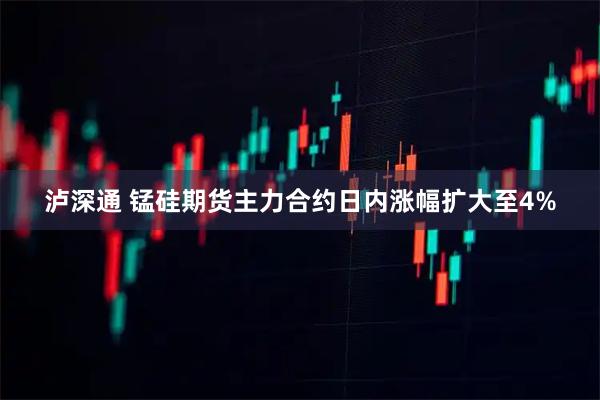 泸深通 锰硅期货主力合约日内涨幅扩大至4%