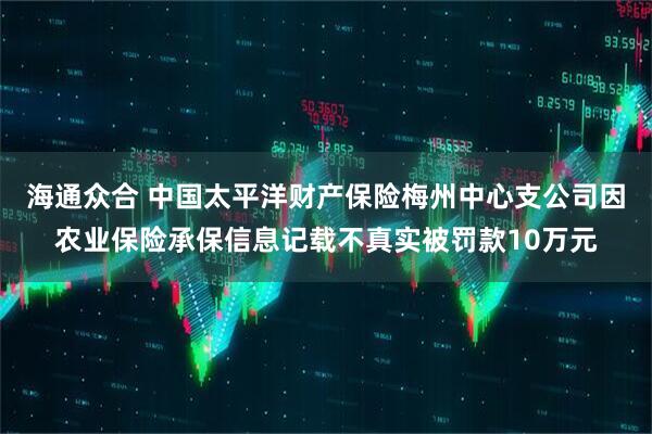 海通众合 中国太平洋财产保险梅州中心支公司因农业保险承保信息记载不真实被罚款10万元